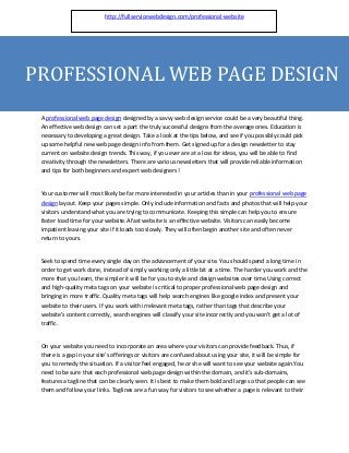 http://fullservicewebdesign.com/professional-website




PROFESSIONAL WEB PAGE DESIGN
 A professional web page design designed by a savvy web design service could be a very beautiful thing.
 An effective web design can set a part the truly successful designs from the average ones. Education is
 necessary to developing a great design. Take a look at the tips below, and see if you possibly could pick
 up some helpful new web page design info from them. Get signed up for a design newsletter to stay
 current on website design trends. This way, if you ever are at a loss for ideas, you will be able to find
 creativity through the newsletters. There are various newsletters that will provide reliable information
 and tips for both beginners and expert web designers!


 Your customer will most likely be far more interested in your articles than in your professional web page
 design layout. Keep your pages simple. Only include information and facts and photos that will help your
 visitors understand what you are trying to communicate. Keeping this simple can help you to ensure
 faster load time for your website.A fast website is an effective website. Visitors can easily become
 impatient leaving your site if it loads too slowly. They will often begin another site and often never
 return to yours.


 Seek to spend time every single day on the advancement of your site. You should spend a long time in
 order to get work done, instead of simply working only a little bit at a time. The harder you work and the
 more that you learn, the simpler it will be for you to style and design websites over time.Using correct
 and high-quality meta tags on your website is critical to proper professional web page design and
 bringing in more traffic. Quality meta tags will help search engines like google index and present your
 website to their users. If you work with irrelevant meta tags, rather than tags that describe your
 website's content correctly, search engines will classify your site incorrectly and you won't get a lot of
 traffic.


 On your website you need to incorporate an area where your visitors can provide feedback. Thus, if
 there is a gap in your site's offerings or visitors are confused about using your site, it will be simple for
 you to remedy the situation. If a visitor feel engaged, he or she will want to see your website again.You
 need to be sure that each professional web page design within the domain, and it's sub-domains,
 features a tagline that can be clearly seen. It is best to make them bold and large so that people can see
 them and follow your links. Taglines are a fun way for visitors to see whether a page is relevant to their
 