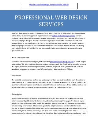 http://fullservicewebdesign.com/professional-website




    PROFESSIONAL WEB DESIGN
            SERVICES
Have you been planning to begin a business of your own? If yes, then it is necessary for make presence
online of your business to approach large masses. Good professional web design services are very
fundamental to make an effective web presence. Web design services aid you in getting attractive and
effective webpages designed that drive an increasing number of potential customers towards your
business. From so many web designing firms, one must find one which provides high quality services.
While designing a web site, several tricks and methods are used to make it more efficient and making
most out of it. Some of the tricks that can make a web design service inexpensive along with giving
quality work are-


Search Engine Marketing

It could be better to select a company that has skilled professional web design services in search engine
optimization. This is the tool that allows an easy access to any web site. A well optimized website seems
at a higher placement in search engines results, and thus people can readily find them out. Features
associated with search engines are good URL construction, sitemaps, images, RSS etc.


Easy Editable

The next trick for economical professional web design services is to build a website in which content is
easily replaceable. It implies the company itself can edit, add or eliminate pictures, articles, content, and
advertisement or can update new features without the help of professionals. This would cut costs as you
do not have to go to the design company any time you want to make some changes.


Customization

A personalized professional web design services permits the client to customize pages in accordance
with his needs and public demands. Sometimes, clients have to change their pages 4-5 times in a year
determined by their business. Like, a web business with apparel has to exhibit the designs and products
complimenting every season. It has to display colorful, bright varieties in summer while the same
changes to dark and woolen fabrics in winter. Some businesses enable the user to do online activity as in
case of video games. In these instances, client must have all the customizing facilities. These
customization effects leave a mental impact on the visitor. They get fascinated by the regular and timely
 