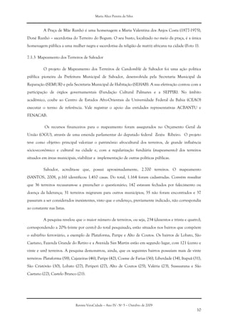 Maria Alice Pereira da Silva
Revista VeraCidade – Ano IV - Nº 5 – Outubro de 2009
10
A Praça de Mãe Runhó é uma homenagem a Maria Valentina dos Anjos Costa (1877-1975),
Doné Runhó – sacerdotisa do Terreiro do Bogum. O seu busto, localizado no meio da praça, é a única
homenagem pública a uma mulher negra e sacerdotisa da religião de matriz africana na cidade (Foto 1).
7.1.3 Mapeamento dos Terreiros de Salvador
O projeto de Mapeamento dos Terreiros de Candomblé de Salvador foi uma ação política
pública pioneira da Prefeitura Municipal de Salvador, desenvolvida pela Secretaria Municipal da
Reparação (SEMUR) e pela Secretaria Municipal de Habitação (SEHAB). A sua efetivação contou com a
participação de órgãos governamentais (Fundação Cultural Palmares e a SEPPIR). No âmbito
acadêmico, coube ao Centro de Estudos Afro-Orientais da Universidade Federal da Bahia (CEAO)
executar o termo de referência. Vale registrar o apoio das entidades representativas ACBANTU e
FENACAB.
Os recursos financeiros para o mapeamento foram assegurados no Orçamento Geral da
União (OGU), através de uma emenda parlamentar do deputado federal Zezéu Ribeiro. O projeto
teve como objetivo principal valorizar o patrimônio afrocultural dos terreiros, de grande influência
sócio-econômico e cultural na cidade e, com a regularização fundiária (mapeamento) dos terreiros
situados em áreas municipais, viabilizar a implementação de outras políticas públicas.
Salvador, acredita-se que, possui aproximadamente, 2.700 terreiros. O mapeamento
(SANTOS, 2008, p.16) identificou 1.410 casas. Do total, 1.164 foram cadastradas. Convém ressaltar
que 36 terreiros recusaram-se a preencher o questionário; 142 estavam fechados por falecimento ou
doença da liderança; 31 terreiros migraram para outros municípios; 35 não foram encontrados e 37
passaram a ser considerados inexistentes, visto que o endereço, previamente indicado, não correspondia
ao constante nas listas.
A pesquisa revelou que o maior número de terreiros, ou seja, 234 (duzentos e trinta e quatro),
correspondendo a 20% (vinte por cento) do total pesquisado, estão situados nos bairros que compõem
o subúrbio ferroviário, a exemplo de Plataforma, Paripe e Alto de Coutos. Os bairros de Lobato, São
Caetano, Fazenda Grande do Retiro e a Avenida San Martin estão em segundo lugar, com 121 (cento e
vinte e um) terreiros. A pesquisa demonstrou, ainda, que os seguintes bairros possuíam mais de vinte
terreiros: Plataforma (58), Cajazeiras (46), Paripe (42), Cosme de Farias (36), Liberdade (34), Itapuã (31),
São Cristóvão (30), Lobato (27), Periperi (27), Alto de Coutos (25), Valéria (23), Sussuarana e São
Caetano (22), Castelo Branco (21).
 