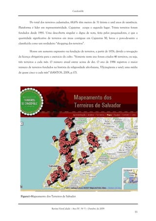 Candomblé
Revista VeraCidade – Ano IV - Nº 5 – Outubro de 2009
11
Do total dos terreiros cadastrados, 68,6% têm menos de 31 (trinta e um) anos de existência.
Plataforma é líder em representatividade. Cajazeiras ocupa o segundo lugar. Trinta terreiros foram
fundados desde 1991. Uma descoberta singular e digna de nota, feita pelos pesquisadores, é que a
quantidade significativa de terreiros em áreas contíguas em Cajazeiras XI, levou o povo-de-santo a
classificá-la como um verdadeiro “shopping dos terreiros”.
Houve um aumento expressivo na fundação de terreiros, a partir de 1976, devido a revogação
da licença obrigatória para o exercício do culto. “Somente neste ano foram criados 46 terreiros, ou seja,
três terreiros a cada mês. O número anual esteve acima de dez. O ano de 1986 registrou o maior
número de terreiros fundados na história da religiosidade afro-baiana, 57(cinqüenta e sete), uma média
de quase cinco a cada mês” (SANTOS, 2008, p.17).
Figura1--Mapeamento dos Terreiros de Salvador
 