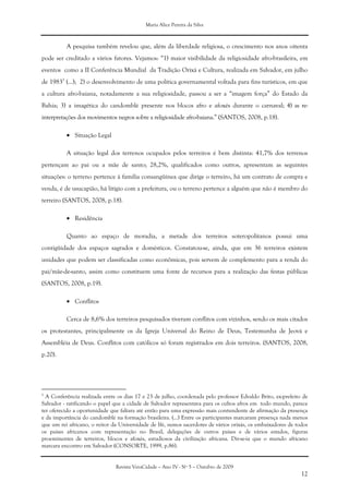 Maria Alice Pereira da Silva
Revista VeraCidade – Ano IV - Nº 5 – Outubro de 2009
12
A pesquisa também revelou que, além da liberdade religiosa, o crescimento nos anos oitenta
pode ser creditado a vários fatores. Vejamos: “1) maior visibilidade da religiosidade afro-brasileira, em
eventos como a II Conferência Mundial da Tradição Orixá e Cultura, realizada em Salvador, em julho
de 19835
(...); 2) o desenvolvimento de uma política governamental voltada para fins turísticos, em que
a cultura afro-baiana, notadamente a sua religiosidade, passou a ser a “imagem força” do Estado da
Bahia; 3) a imagética do candomblé presente nos blocos afro e afoxés durante o carnaval; 4) as re-
interpretações dos movimentos negros sobre a religiosidade afro-baiana.” (SANTOS, 2008, p.18).
• Situação Legal
A situação legal dos terrenos ocupados pelos terreiros é bem distinta: 41,7% dos terrenos
pertençam ao pai ou a mãe de santo; 28,2%, qualificados como outros, apresentam as seguintes
situações: o terreno pertence à família consangüínea que dirige o terreiro, há um contrato de compra e
venda, é de usucapião, há litígio com a prefeitura, ou o terreno pertence a alguém que não é membro do
terreiro (SANTOS, 2008, p.18).
• Residência
Quanto ao espaço de moradia, a metade dos terreiros soteropolitanos possui uma
contigüidade dos espaços sagrados e domésticos. Constatou-se, ainda, que em 36 terreiros existem
unidades que podem ser classificadas como econômicas, pois servem de complemento para a renda do
pai/mãe-de-santo, assim como constituem uma fonte de recursos para a realização das festas públicas
(SANTOS, 2008, p.19).
• Conflitos
Cerca de 8,6% dos terreiros pesquisados tiveram conflitos com vizinhos, sendo os mais citados
os protestantes, principalmente os da Igreja Universal do Reino de Deus, Testemunha de Jeová e
Assembléia de Deus. Conflitos com católicos só foram registrados em dois terreiros. (SANTOS, 2008,
p.20).
5
A Conferência realizada entre os dias 17 e 23 de julho, coordenada pelo professor Edvaldo Brito, ex-prefeito de
Salvador - ratificando o papel que a cidade de Salvador representava para os cultos afros em todo mundo, parece
ter oferecido a oportunidade que faltara até então para uma expressão mais contundente de afirmação da presença
e da importância do candomblé na formação brasileira. (...) Entre os participantes marcaram presença nada menos
que um rei africano, o reitor da Universidade de Ifé, sumos sacerdotes de vários orixás, os embaixadores de todos
os países africanos com representação no Brasil, delegações de outros países e de vários estados, figuras
proeminentes de terreiros, blocos e afoxés, estudiosos da civilização africana. Dir-se-ia que o mundo africano
marcara encontro em Salvador (CONSORTE, 1999, p.86).
 