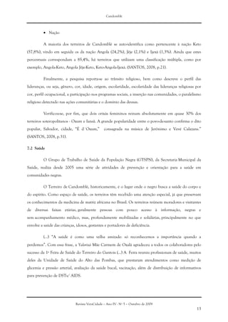 Candomblé
Revista VeraCidade – Ano IV - Nº 5 – Outubro de 2009
13
• Nação
A maioria dos terreiros de Candomblé se auto-identifica como pertencente à nação Keto
(57,8%), vindo em seguida os da nação Angola (24,2%), Jêje (2,1%) e Ijexá (1,3%). Ainda que estes
percentuais correspondam a 85,4%, há terreiros que utilizam uma classificação múltipla, como por
exemplo, Angola-Keto, Angola Jêje-Keto, Keto-Angola-Ijexá. (SANTOS, 2008, p.21).
Finalmente, a pesquisa reporta-se ao trânsito religioso, bem como descreve o perfil das
lideranças, ou seja, gênero, cor, idade, origem, escolaridade, escolaridade das lideranças religiosas por
cor, perfil ocupacional, a participação nos programas sociais, a inserção nas comunidades, o paralelismo
religioso detectado nas ações comunitárias e o domínio das deusas.
Verificou-se, por fim, que dois orixás femininos reinam absolutamente em quase 30% dos
terreiros soteropolitanos - Oxum e Iansã. A grande popularidade entre o povo-de-santo confirma o dito
popular, Salvador, cidade, “É d´Oxum,” consagrada na música de Jerônimo e Vevé Calazans.”
(SANTOS, 2008, p.31).
7.2 Saúde
O Grupo de Trabalho de Saúde da População Negra (GTSPN), da Secretaria Municipal da
Saúde, realiza desde 2005 uma série de atividades de prevenção e orientação para a saúde em
comunidades negras.
O Terreiro de Candomblé, historicamente, é o lugar onde o negro busca a saúde do corpo e
do espírito. Como espaço de saúde, os terreiros têm recebido uma atenção especial, já que preservam
os conhecimentos da medicina de matriz africana no Brasil. Os terreiros reúnem moradores e visitantes
de diversas faixas etárias, geralmente pessoas com pouco acesso à informação, negras e
sem acompanhamento médico, mas, profundamente mobilizadas e solidárias, principalmente no que
envolve a saúde das crianças, idosos, gestantes e portadores de deficiência.
(...) “A saúde é como uma velha amizade: só reconhecemos a importância quando a
perdemos”. Com essa frase, a Yalorixá Mãe Carmem de Oxalá agradeceu a todos os colaboradores pelo
sucesso da 1ª Feira de Saúde do Terreiro do Gantois (...) A Feira reuniu profissionais de saúde, muitos
deles da Unidade de Saúde do Alto das Pombas, que prestaram atendimentos como medição de
glicemia e pressão arterial, avaliação da saúde bucal, vacinação, além de distribuição de informativos
para prevenção de DSTs/ AIDS.
 