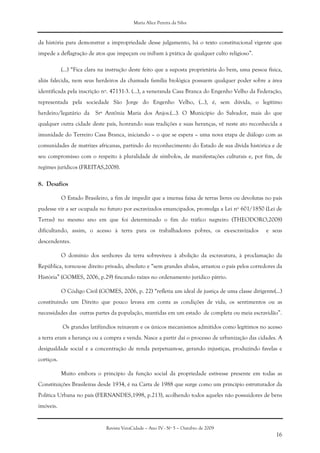 Maria Alice Pereira da Silva
Revista VeraCidade – Ano IV - Nº 5 – Outubro de 2009
16
da história para demonstrar a impropriedade desse julgamento, há o texto constitucional vigente que
impede a deflagração de atos que impeçam ou inibam à prática de qualquer culto religioso”.
(...) “Fica clara na instrução deste feito que a suposta proprietária do bem, uma pessoa física,
aliás falecida, nem seus herdeiros da chamada família biológica possuem qualquer poder sobre a área
identificada pela inscrição nº. 47131-3. (...), a veneranda Casa Branca do Engenho Velho da Federação,
representada pela sociedade São Jorge do Engenho Velho, (...), é, sem dúvida, o legítimo
herdeiro/legatário da Srª Antônia Maria dos Anjos.(...). O Município do Salvador, mais do que
qualquer outra cidade deste país, honrando suas tradições e suas heranças, vê neste ato reconhecida a
imunidade do Terreiro Casa Branca, iniciando – o que se espera – uma nova etapa de diálogo com as
comunidades de matrizes africanas, partindo do reconhecimento do Estado de sua dívida histórica e de
seu compromisso com o respeito à pluralidade de símbolos, de manifestações culturais e, por fim, de
regimes jurídicos (FREITAS,2008).
8. Desafios
O Estado Brasileiro, a fim de impedir que a imensa faixa de terras livres ou devolutas no país
pudesse vir a ser ocupada no futuro por escravizados emancipados, promulga a Lei nº 601/1850 (Lei de
Terras) no mesmo ano em que foi determinado o fim do tráfico negreiro (THEODORO,2008)
dificultando, assim, o acesso à terra para os trabalhadores pobres, os ex-escravizados e seus
descendentes.
O domínio dos senhores da terra sobreviveu à abolição da escravatura, à proclamação da
República, tornou-se direito privado, absoluto e “sem grandes abalos, arrastou o país pelos corredores da
História” (GOMES, 2006, p.29) fincando raízes no ordenamento jurídico pátrio.
O Código Civil (GOMES, 2006, p. 22) “refletia um ideal de justiça de uma classe dirigente(...)
constituindo um Direito que pouco levava em conta as condições de vida, os sentimentos ou as
necessidades das outras partes da população, mantidas em um estado de completa ou meia escravidão”.
Os grandes latifúndios reinavam e os únicos mecanismos admitidos como legítimos no acesso
a terra eram a herança ou a compra e venda. Nasce a partir daí o processo de urbanização das cidades. A
desigualdade social e a concentração de renda perpetuam-se, gerando injustiças, produzindo favelas e
cortiços.
Muito embora o princípio da função social da propriedade estivesse presente em todas as
Constituições Brasileiras desde 1934, é na Carta de 1988 que surge como um princípio estruturador da
Política Urbana no país (FERNANDES,1998, p.213), acolhendo todos aqueles não possuidores de bens
imóveis.
 