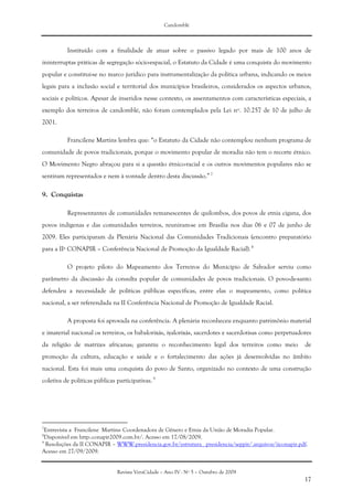 Candomblé
Revista VeraCidade – Ano IV - Nº 5 – Outubro de 2009
17
Instituído com a finalidade de atuar sobre o passivo legado por mais de 100 anos de
ininterruptas práticas de segregação sócio-espacial, o Estatuto da Cidade é uma conquista do movimento
popular e constitui-se no marco jurídico para instrumentalização da política urbana, indicando os meios
legais para a inclusão social e territorial dos municípios brasileiros, considerados os aspectos urbanos,
sociais e políticos. Apesar de inseridos nesse contexto, os assentamentos com características especiais, a
exemplo dos terreiros de candomblé, não foram contemplados pela Lei nº. 10.257 de 10 de julho de
2001.
Francilene Martins lembra que: “o Estatuto da Cidade não contemplou nenhum programa de
comunidade de povos tradicionais, porque o movimento popular de moradia não tem o recorte étnico.
O Movimento Negro abraçou para si a questão étnico-racial e os outros movimentos populares não se
sentiram representados e nem à vontade dentro desta discussão.” 7
9. Conquistas
Representantes de comunidades remanescentes de quilombos, dos povos de etnia cigana, dos
povos indígenas e das comunidades terreiros, reuniram-se em Brasília nos dias 06 e 07 de junho de
2009. Eles participaram da Plenária Nacional das Comunidades Tradicionais (encontro preparatório
para a IIª CONAPIR – Conferência Nacional de Promoção da Igualdade Racial). 8
O projeto piloto do Mapeamento dos Terreiros do Município de Salvador serviu como
parâmetro da discussão da consulta popular de comunidades de povos tradicionais. O povo-de-santo
defendeu a necessidade de políticas públicas específicas, entre elas o mapeamento, como política
nacional, a ser referendada na II Conferência Nacional de Promoção de Igualdade Racial.
A proposta foi aprovada na conferência. A plenária reconheceu enquanto patrimônio material
e imaterial nacional os terreiros, os babalorixás, iyalorixás, sacerdotes e sacerdotisas como perpetuadores
da religião de matrizes africanas; garantiu o reconhecimento legal dos terreiros como meio de
promoção da cultura, educação e saúde e o fortalecimento das ações já desenvolvidas no âmbito
nacional. Esta foi mais uma conquista do povo de Santo, organizado no contexto de uma construção
coletiva de políticas públicas participativas.9
7
Entrevista a Francilene Martins- Coordenadora de Gênero e Etnia da União de Moradia Popular.
8
Disponível em http:.conapir2009.com.br/. Acesso em 17/08/2009.
9
Resoluções da II CONAPIR – WWW.presidencia.gov.br/estrutura_ presidencia/seppir/.arquivos/iiconapir.pdf.
Acesso em 27/09/2009.
 