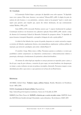 Maria Alice Pereira da Silva
Revista VeraCidade – Ano IV - Nº 5 – Outubro de 2009
18
10. Conclusão
A Constituição Federal elegeu o princípio da dignidade como valor supremo. “A dignidade
nasce com a pessoa. É-lhe inata. Inerente à sua essência” (Nunes,2007, p.49). A religião faz parte da
essência de todo homem, é o seu patrimônio, portanto, mister se faz perquirir “qual é o modo mais
seguro para garantir, para impedir que, apesar das solenes declarações, ela seja continuamente
violada.”(Bobbio, 1992, p.25).
Lima (2008, p.531), invocando Burdeau assevera que “o aspecto fundamental de qualquer
Constituição moderna é ser documento vivo, aplicável e aplicado. Nunes (2007, p.48) citando o artigo
de abertura da Constituição Federal da Alemanha Ocidental do pós-guerra afirma: “A dignidade da
pessoa humana é intangível. Respeitá-la e protegê-la é obrigação de todo o poder público”.
A cidade do São Salvador deu o ponto de partida, despontou no cenário nacional ao mapear
os terreiros de Salvador, regulamentar direitos, criar jurisprudência, implementar políticas públicas de
reparação, que servem de paradigmas para outras cidades.(Figura 1)
O caminho é longo. Muito temos a trilhar. Precisamos apontar as condições e os meios que
possibilitem conferir cumprimento aos dispositivos constitucionais e infraconstitucionais relativos à
preservação, valorização e fortalecimento do patrimônio cultural afro-brasileiro.
Os entraves de ordem legal que impedem os avanços precisam ser superados, passo a passo, a
fim de que a saga do povo africano, a memória do povo negro, em terras brasileiras, não desapareçam
no tempo e, assim, tenhamos um país em pedaços, incompleto, diminuído. Precisamos resgatar a nossa
identidade para saber o que somos e o que queremos ser na busca de um Brasil inteiro.
Referências
ALVAREZ, Gabriel Omar. Tradições negras, políticas brancas. Brasília: Ministério da Previdência
Social – MPS, 2006.
BAHIA. Constituição do Estado da Bahia. Disponível em:
http://www.al.ba.gov.br/arquivos/constituicao. Acesso em 13 de julho de 2009.
BARROS, José Flávio Pessoa de. XANGÔ, a história que a escola vai poder contar. SANTOS, Ivanir
dos. ROCHA, José Geraldo da (orgs). Diversidade e ações afirmativas. Rio de Janeiro, CEAP, 2007.
 