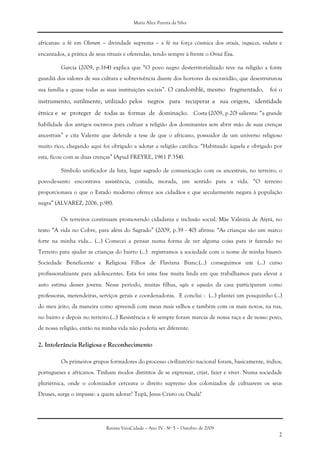 Maria Alice Pereira da Silva
Revista VeraCidade – Ano IV - Nº 5 – Outubro de 2009
2
africanas: a fé em Olorum – divindade suprema – a fé na força cósmica dos orixás, inquices, voduns e
encantados, a prática de seus rituais e oferendas, tendo sempre à frente o Orixá Exu.
Garcia (2009, p.164) explica que “O povo negro desterritorializado teve na religião a fonte
guardiã dos valores de sua cultura e sobrevivência diante dos horrores da escravidão, que desestruturou
sua família e quase todas as suas instituições sociais”. O candomblé, mesmo fragmentado, foi o
instrumento, sutilmente, utilizado pelos negros para recuperar a sua origem, identidade
étnica e se proteger de todas as formas de dominação. Costa (2009, p.20) salienta: “a grande
habilidade dos antigos escravos para cultuar a religião dos dominantes sem abrir mão de suas crenças
ancestrais” e cita Valente que defende a tese de que o africano, possuidor de um universo religioso
muito rico, chegando aqui foi obrigado a adotar a religião católica: “Habituado àquela e obrigado por
esta, ficou com as duas crenças” (Apud FREYRE, 1961 P.354).
Símbolo unificador da luta, lugar sagrado de comunicação com os ancestrais, no terreiro, o
povo-de-santo encontrava assistência, comida, morada, um sentido para a vida. “O terreiro
proporcionava o que o Estado moderno oferece aos cidadãos e que secularmente negara à população
negra” (ALVAREZ, 2006, p.98).
Os terreiros continuam promovendo cidadania e inclusão social. Mãe Valnizia de Aiyrá, no
texto “A vida no Cobre, para além do Sagrado” (2009, p.39 - 40) afirma: “As crianças são um marco
forte na minha vida... (...) Comecei a pensar numa forma de ver alguma coisa para ir fazendo no
Terreiro para ajudar as crianças do bairro (...) registramos a sociedade com o nome de minha bisavó:
Sociedade Beneficente e Religiosa Filhos de Flaviana Bianc.(...) conseguimos um (...) curso
profissionalizante para adolescentes. Esta foi uma fase muita linda em que trabalhamos para elevar a
auto estima desses jovens. Nesse período, muitas filhas, ogãs e equedes da casa participaram como
professoras, merendeiras, serviços gerais e coordenadoras. E conclui : (...) plantei um pouquinho (...)
do meu jeito, da maneira como apreendi com meus mais velhos e também com os mais novos, na rua,
no bairro e depois no terreiro.(...) Resistência e fé sempre foram marcas de nossa raça e de nosso povo,
de nossa religião, então na minha vida não poderia ser diferente.
2. Intolerância Religiosa e Reconhecimento
Os primeiros grupos formadores do processo civilizatório nacional foram, basicamente, índios,
portugueses e africanos. Tinham modos distintos de se expressar, criar, fazer e viver. Numa sociedade
pluriétnica, onde o colonizador cerceava o direito supremo dos colonizados de cultuarem os seus
Deuses, surge o impasse: a quem adorar? Tupã, Jesus Cristo ou Oxalá?
 