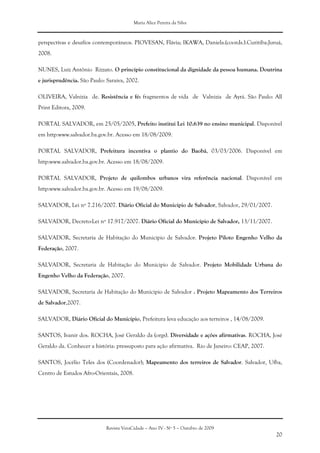 Maria Alice Pereira da Silva
Revista VeraCidade – Ano IV - Nº 5 – Outubro de 2009
20
perspectivas e desafíos contemporáneos. PIOVESAN, Flávia; IKAWA, Daniela.(coords.).Curitiba:Juruá,
2008.
NUNES, Luiz Antônio Rizzato. O princípio constitucional da dignidade da pessoa humana. Doutrina
e jurisprudência. São Paulo: Saraiva, 2002.
OLIVEIRA, Valnizia de. Resistência e fé: fragmentos de vida de Valnizia de Ayrá. São Paulo: All
Print Editora, 2009.
PORTAL SALVADOR, em 25/05/2005, Prefeito institui Lei 10.639 no ensino municipal. Disponível
em http:www.salvador.ba.gov.br. Acesso em 18/08/2009.
PORTAL SALVADOR, Prefeitura incentiva o plantio do Baobá, 03/03/2006. Disponível em
http:www.salvador.ba.gov.br. Acesso em 18/08/2009.
PORTAL SALVADOR, Projeto de quilombos urbanos vira referência nacional. Disponível em
http:www.salvador.ba.gov.br. Acesso em 19/08/2009.
SALVADOR, Lei nº 7.216/2007. Diário Oficial do Município de Salvador, Salvador, 29/01/2007.
SALVADOR, Decreto-Lei nº 17.917/2007. Diário Oficial do Município de Salvador, 13/11/2007.
SALVADOR, Secretaria de Habitação do Município de Salvador. Projeto Piloto Engenho Velho da
Federação, 2007.
SALVADOR, Secretaria de Habitação do Municipio de Salvador. Projeto Mobilidade Urbana do
Engenho Velho da Federação, 2007.
SALVADOR, Secretaria de Habitação do Municipio de Salvador . Projeto Mapeamento dos Terreiros
de Salvador,2007.
SALVADOR, Diário Oficial do Município, Prefeitura leva educação aos terreiros , 14/08/2009.
SANTOS, Ivanir dos. ROCHA, José Geraldo da (orgs). Diversidade e ações afirmativas. ROCHA, José
Geraldo da. Conhecer a história: pressuposto para ação afirmativa. Rio de Janeiro: CEAP, 2007.
SANTOS, Jocélio Teles dos (Coordenador); Mapeamento dos terreiros de Salvador. Salvador, Ufba,
Centro de Estudos Afro-Orientais, 2008.
 