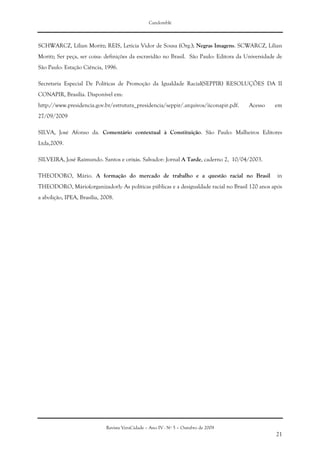 Candomblé
Revista VeraCidade – Ano IV - Nº 5 – Outubro de 2009
21
SCHWARCZ, Lílian Moritz; REIS, Letícia Vidor de Sousa (Org.); Negras Imagens. SCWARCZ, Lílian
Moritz; Ser peça, ser coisa: definições da escravidão no Brasil. São Paulo: Editora da Universidade de
São Paulo: Estação Ciência, 1996.
Secretaria Especial De Políticas de Promoção da Igualdade Racial(SEPPIR) RESOLUÇÕES DA II
CONAPIR, Brasília. Disponível em:
http://www.presidencia.gov.br/estrutura_presidencia/seppir/.arquivos/iiconapir.pdf. Acesso em
27/09/2009
SILVA, José Afonso da. Comentário contextual à Constituição. São Paulo: Malheiros Editores
Ltda,2009.
SILVEIRA, José Raimundo. Santos e orixás. Salvador: Jornal A Tarde, caderno 2, 10/04/2003.
THEODORO, Mário. A formação do mercado de trabalho e a questão racial no Brasil in
THEODORO, Mário(organizador);- As políticas públicas e a desigualdade racial no Brasil 120 anos após
a abolição, IPEA, Brasília, 2008.
 