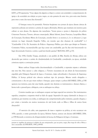 Maria Alice Pereira da Silva
Revista VeraCidade – Ano IV - Nº 5 – Outubro de 2009
4
(2007, p.70) argumenta: “Caso algum dia alguém se dispor a contar com seriedade o comportamento da
igreja e da sociedade em relação ao povo negro, eu não gostaria de estar vivo, pois seria uma história
para viver o resto dos meus dias chorando”.
O batuque nunca foi permitido. Notícias freqüentes nos jornais da época davam ciência de
repressões policiais em terreiros e prisões de negros alforriados, libertos que insistiam em reunir-se para
cultuar os seus deuses. Eis algumas das manchetes: “foram presos e postos à disposição da polícia
Cristovam Francisco Tavares, africano emancipado, Maria Salomé, Joana Francisca, Leopoldina Maria
da Conceição, Escolástica Maria da Conceição, crioulos livres e os escravos, (...) e os africanos (...) que
estavam no lugar chamado Engenho Velho, em reunião que eles chamam de candomblé” (...)
“Candomblé: O Sr. Dr. Secretário da Polícia e Segurança Pública, por ofício que dirigiu ao Primeiro
Comissário Falcão, recomendou-lhe que faça cessar um candomblé, que há dias está funcionando no
lugar denominado Gantois e contra o qual tem havido queixas” (ROCHA, 2007, p.71).
Em 1936, Getúlio Vargas, atendendo a um pedido de Mãe Aninha do Afonjá, editou um
decreto-lei que retirou o caráter de clandestinidade do Candomblé, considerado, na época, atividade
criminosa sujeita a cominações penais.
Muito embora Vargas tenha descriminalizado o Candomblé, a repressão injusta e arbitrária
não teve fim. Para exercer o culto religioso, o Terreiro necessitava de um alvará de funcionamento
expedido pela Delegacia Especial de Jogos e Costumes, órgão subordinado à Secretaria de Segurança
Pública. A licença policial não oferecia nenhum tipo de proteção. Mesmo sendo obrigados a
comunicarem o dia em que iriam realizar o batuque, quase sempre a polícia (ALVAREZ, 2006, p.138)
aparecia nos terreiros, para dar uma batida, quando não destruía os instrumentos e demais objetos, e
levava todo o pessoal para a delegacia, com os atabaques na cabeça.
Convém ressaltar que os atabaques ocupam um lugar especial nos terreiros. São instrumentos
sagrados, compõem a orquestra ritual ao lado do agogô. Separados do espaço destinado às danças e à
assistência, por muretas ou cordas, os atabaques são cumprimentados pelos visitantes, quando chegam, e
por orixás e iniciados em muitos momentos do xirê (roda onde os filhos e filhas de santos ficam
dançando).
O exercício do culto, sem pagamento de taxas e registros na polícia, só veio acontecer em
1976, quando, o então governador da época, Roberto Santos, assinou um decreto (ALVAREZ, 2006,
p.139) liberando os terreiros da obrigatoriedade da licença da Delegacia de Jogos e Costumes.
possam se orgulhar de pertencer à religião de seus antepassados, que ser preto, negro, lhes traga de volta a África e
não a escravidão. (CONSORTE, 1999, p.89-90).
 