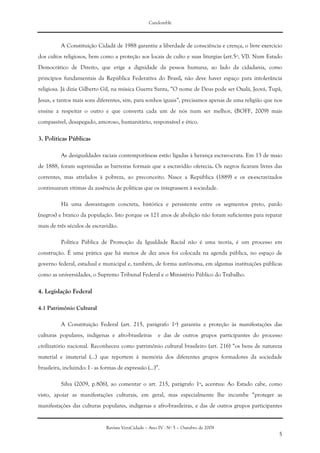 Candomblé
Revista VeraCidade – Ano IV - Nº 5 – Outubro de 2009
5
A Constituição Cidadã de 1988 garantiu a liberdade de consciência e crença, o livre exercício
dos cultos religiosos, bem como a proteção aos locais de culto e suas liturgias (art.5º, VI). Num Estado
Democrático de Direito, que erige a dignidade da pessoa humana, ao lado da cidadania, como
princípios fundamentais da República Federativa do Brasil, não deve haver espaço para intolerância
religiosa. Já dizia Gilberto Gil, na música Guerra Santa, “O nome de Deus pode ser Oxalá, Jeová, Tupã,
Jesus, e tantos mais sons diferentes, sim, para sonhos iguais”, precisamos apenas de uma religião que nos
ensine a respeitar o outro e que converta cada um de nós num ser melhor, (BOFF, 2009) mais
compassível, desapegado, amoroso, humanitário, responsável e ético.
3. Políticas Públicas
As desigualdades raciais contemporâneas estão ligadas à herança escravocrata. Em 13 de maio
de 1888, foram suprimidas as barreiras formais que a escravidão oferecia. Os negros ficaram livres das
correntes, mas atrelados à pobreza, ao preconceito. Nasce a República (1889) e os ex-escravizados
continuaram vítimas da ausência de políticas que os integrassem à sociedade.
Há uma desvantagem concreta, histórica e persistente entre os segmentos preto, pardo
(negros) e branco da população. Isto porque os 121 anos de abolição não foram suficientes para reparar
mais de três séculos de escravidão.
Política Pública de Promoção da Igualdade Racial não é uma teoria, é um processo em
construção. É uma prática que há menos de dez anos foi colocada na agenda pública, no espaço de
governo federal, estadual e municipal e, também, de forma autônoma, em algumas instituições públicas
como as universidades, o Supremo Tribunal Federal e o Ministério Público do Trabalho.
4. Legislação Federal
4.1 Patrimônio Cultural
A Constituição Federal (art. 215, parágrafo 1º) garantiu a proteção às manifestações das
culturas populares, indígenas e afro-brasileiras e das de outros grupos participantes do processo
civilizatório nacional. Reconheceu como patrimônio cultural brasileiro (art. 216) “os bens de natureza
material e imaterial (...) que reportem à memória dos diferentes grupos formadores da sociedade
brasileira, incluindo: I - as formas de expressão (...)”.
Silva (2009, p.806), ao comentar o art. 215, parágrafo 1º, acentua: Ao Estado cabe, como
visto, apoiar as manifestações culturais, em geral, mas especialmente lhe incumbe “proteger as
manifestações das culturas populares, indígenas e afro-brasileiras, e das de outros grupos participantes
 