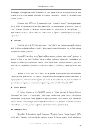 Maria Alice Pereira da Silva
Revista VeraCidade – Ano IV - Nº 5 – Outubro de 2009
6
do processo civilizatório nacional (...) Aqui não se trata apenas de apoiar e incentivar; quer-se mais:
exige-se proteção, ações positivas no sentido de defender a existência, a valorização e a difusão dessas
culturas especiais”.
O mesmo autor (2009, p.814), comentando o art. 216, inciso I, afirma: “Formas de expressão.
São os modos de exteriorização de manifestações culturais, tais como: a Língua, a Literatura, a Música, a
Dança, as Festas Religiosas, (...) As Festas Religiosas: Festas do Divino (Divino de Pirenópolis/GO; (...)
Festa do Santo Padroeiro, o Candomblé, são outras formas de expressão cultural merecedoras de apoio
e proteção”.
4.2 Educação
Em 09 de janeiro de 2003, foi sancionada a Lei n° 10.639, que incluiu no currículo oficial da
Rede de Ensino a obrigatoriedade da temática "História e Cultura Afro-Brasileira" nos estabelecimentos
de ensino fundamental e médio.
Barros (2007, p.36) no artigo “Xangô, a História que a escola vai poder contar” aduz que: “a
lei veio estabelecer um marco legal para que a sociedade organizada compreenda a injustiça de um
sistema educacional que discriminava o negro e seus descendentes, privando significativa parcela da
sociedade da compreensão da história dos afrodescendentes na constituição e formação social deste
país”.
Adverte o citado autor que o artigo não se propõe a fazer proselitismo nem tampouco
catequizar quem quer que seja; visa, apenas, “mostrar que os cantos sagrados saúdam os ancestrais, os
lugares sagrados e contam a história daqueles que através da música ficaram, ajudaram a construir um
país e impuseram a partir de sua cultura um aspecto singular de vida e filosofia (2007, p.37)”.
4.3 Política Nacional
O Decreto Presidencial n°6.040/2007 instituiu a Política Nacional de Desenvolvimento
Sustentável dos Povos e Comunidades Tradicionais, definindo-os como grupos culturalmente
diferenciados, que possuem formas próprias de organização social, que ocupam e usam territórios e
recursos naturais como condição para sua reprodução cultural, social, religiosa, ancestral e econômica,
utilizando conhecimentos, inovações e práticas geradas e transmitidas pela tradição (...)
4.4 Previdência Social
No âmbito da Previdência Social, Alvarez em “Tradições Negras, Políticas Brancas” (2006,
p.139) aduz: “o sistema previdenciário foi instituído há mais de oitenta anos no Brasil. Inicialmente
 