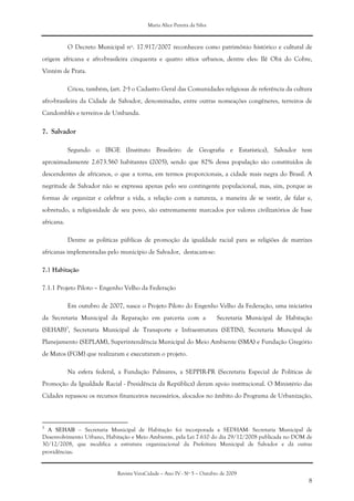 Maria Alice Pereira da Silva
Revista VeraCidade – Ano IV - Nº 5 – Outubro de 2009
8
O Decreto Municipal nº. 17.917/2007 reconheceu como patrimônio histórico e cultural de
origem africana e afro-brasileira cinquenta e quatro sítios urbanos, dentre eles: Ilê Obá do Cobre,
Vintém de Prata.
Criou, também, (art. 2º) o Cadastro Geral das Comunidades religiosas de referência da cultura
afro-brasileira da Cidade de Salvador, denominadas, entre outras nomeações congêneres, terreiros de
Candomblés e terreiros de Umbanda.
7. Salvador
Segundo o IBGE (Instituto Brasileiro de Geografia e Estatística), Salvador tem
aproximadamente 2.673.560 habitantes (2005), sendo que 82% dessa população são constituídos de
descendentes de africanos, o que a torna, em termos proporcionais, a cidade mais negra do Brasil. A
negritude de Salvador não se expressa apenas pelo seu contingente populacional, mas, sim, porque as
formas de organizar e celebrar a vida, a relação com a natureza, a maneira de se vestir, de falar e,
sobretudo, a religiosidade de seu povo, são extremamente marcados por valores civilizatórios de base
africana.
Dentre as políticas públicas de promoção da igualdade racial para as religiões de matrizes
africanas implementadas pelo município de Salvador, destacam-se:
7.1 Habitação
7.1.1 Projeto Piloto – Engenho Velho da Federação
Em outubro de 2007, nasce o Projeto Piloto do Engenho Velho da Federação, uma iniciativa
da Secretaria Municipal da Reparação em parceria com a Secretaria Municipal de Habitação
(SEHAB)3
, Secretaria Municipal de Transporte e Infraestrutura (SETIN), Secretaria Muncipal de
Planejamento (SEPLAM), Superintendência Municipal do Meio Ambiente (SMA) e Fundação Gregório
de Matos (FGM) que realizaram e executaram o projeto.
Na esfera federal, a Fundação Palmares, a SEPPIR-PR (Secretaria Especial de Políticas de
Promoção da Igualdade Racial - Presidência da República) deram apoio institucional. O Ministério das
Cidades repassou os recursos financeiros necessários, alocados no âmbito do Programa de Urbanização,
3
A SEHAB – Secretaria Municipal de Habitação foi incorporada a SEDHAM- Secretaria Municipal de
Desenvolvimento Urbano, Habitação e Meio Ambiente, pela Lei 7.610 do dia 29/12/2008 publicada no DOM de
30/12/2008, que modifica a estrutura organizacional da Prefeitura Municipal de Salvador e dá outras
providências.
 