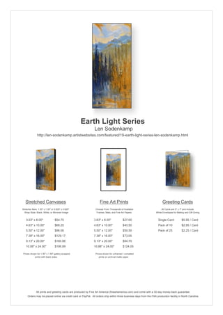 Earth Light Series
                                                               Len Sodenkamp
               http://len-sodenkamp.artistwebsites.com/featured/19-earth-light-series-len-sodenkamp.html




   Stretched Canvases                                               Fine Art Prints                                       Greeting Cards
Stretcher Bars: 1.50" x 1.50" or 0.625" x 0.625"                Choose From Thousands of Available                       All Cards are 5" x 7" and Include
  Wrap Style: Black, White, or Mirrored Image                    Frames, Mats, and Fine Art Papers                  White Envelopes for Mailing and Gift Giving


   3.63" x 8.00"                 $54.70                       3.63" x 8.00"              $27.00                       Single Card            $5.95 / Card
   4.63" x 10.00"                $68.20                       4.63" x 10.00"             $40.50                       Pack of 10             $2.95 / Card
   5.50" x 12.00"                $96.06                       5.50" x 12.00"             $50.50                       Pack of 25             $2.25 / Card
   7.38" x 16.00"                $129.17                      7.38" x 16.00"             $73.05
   9.13" x 20.00"                $160.88                      9.13" x 20.00"             $94.70
   10.88" x 24.00"               $199.89                      10.88" x 24.00"            $124.05

 Prices shown for 1.50" x 1.50" gallery-wrapped                 Prices shown for unframed / unmatted
            prints with black sides.                               prints on archival matte paper.




              All prints and greeting cards are produced by Fine Art America (fineartamerica.com) and come with a 30-day money-back guarantee.
     Orders may be placed online via credit card or PayPal. All orders ship within three business days from the FAA production facility in North Carolina.
 