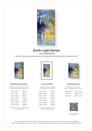 Earth Light Series
                                                               Len Sodenkamp
               http://len-sodenkamp.artistwebsites.com/featured/34-earth-light-series-len-sodenkamp.html




   Stretched Canvases                                               Fine Art Prints                                       Greeting Cards
Stretcher Bars: 1.50" x 1.50" or 0.625" x 0.625"                Choose From Thousands of Available                       All Cards are 5" x 7" and Include
  Wrap Style: Black, White, or Mirrored Image                    Frames, Mats, and Fine Art Papers                  White Envelopes for Mailing and Gift Giving


   4.00" x 8.00"                 $55.54                       4.00" x 8.00"              $27.00                       Single Card            $5.95 / Card
   5.00" x 10.00"                $69.04                       5.00" x 10.00"             $40.50                       Pack of 10             $2.95 / Card
   6.00" x 12.00"                $96.96                       6.00" x 12.00"             $50.50                       Pack of 25             $2.25 / Card
   7.00" x 14.00"                $116.01                      7.00" x 14.00"             $73.05
   8.00" x 16.00"                $148.07                      8.00" x 16.00"             $91.20
   10.00" x 20.00"               $187.22                      10.00" x 20.00"            $120.55
   12.00" x 24.00"               $244.90                      12.00" x 24.00"            $156.50

 Prices shown for 1.50" x 1.50" gallery-wrapped                 Prices shown for unframed / unmatted
            prints with black sides.                               prints on archival matte paper.



                                                                                                                               Scan With Smartphone
                                                                                                                                  to Buy Online




              All prints and greeting cards are produced by Fine Art America (fineartamerica.com) and come with a 30-day money-back guarantee.
     Orders may be placed online via credit card or PayPal. All orders ship within three business days from the FAA production facility in North Carolina.
 