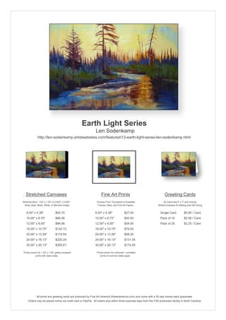 Earth Light Series
                                                               Len Sodenkamp
               http://len-sodenkamp.artistwebsites.com/featured/13-earth-light-series-len-sodenkamp.html




   Stretched Canvases                                               Fine Art Prints                                       Greeting Cards
Stretcher Bars: 1.50" x 1.50" or 0.625" x 0.625"                Choose From Thousands of Available                       All Cards are 5" x 7" and Include
  Wrap Style: Black, White, or Mirrored Image                    Frames, Mats, and Fine Art Papers                  White Envelopes for Mailing and Gift Giving


   8.00" x 5.38"                 $54.70                       8.00" x 5.38"              $27.00                       Single Card            $5.95 / Card
   10.00" x 6.75"                $86.06                       10.00" x 6.75"             $40.50                       Pack of 10             $2.95 / Card
   12.00" x 8.00"                $96.06                       12.00" x 8.00"             $54.00                       Pack of 25             $2.25 / Card
   16.00" x 10.75"               $142.73                      16.00" x 10.75"            $76.55
   20.00" x 13.38"               $174.04                      20.00" x 13.38"            $98.20
   24.00" x 16.13"               $225.24                      24.00" x 16.13"            $131.05
   30.00" x 20.13"               $305.61                      30.00" x 20.13"            $174.00

 Prices shown for 1.50" x 1.50" gallery-wrapped                 Prices shown for unframed / unmatted
            prints with black sides.                               prints on archival matte paper.




              All prints and greeting cards are produced by Fine Art America (fineartamerica.com) and come with a 30-day money-back guarantee.
     Orders may be placed online via credit card or PayPal. All orders ship within three business days from the FAA production facility in North Carolina.
 