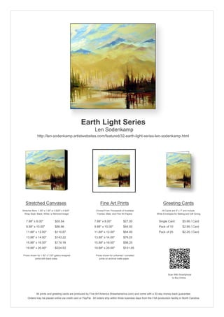 Earth Light Series
                                                               Len Sodenkamp
               http://len-sodenkamp.artistwebsites.com/featured/32-earth-light-series-len-sodenkamp.html




   Stretched Canvases                                               Fine Art Prints                                       Greeting Cards
Stretcher Bars: 1.50" x 1.50" or 0.625" x 0.625"                Choose From Thousands of Available                       All Cards are 5" x 7" and Include
  Wrap Style: Black, White, or Mirrored Image                    Frames, Mats, and Fine Art Papers                  White Envelopes for Mailing and Gift Giving


   7.88" x 8.00"                 $55.54                       7.88" x 8.00"              $27.00                       Single Card            $5.95 / Card
   9.88" x 10.00"                $86.96                       9.88" x 10.00"             $44.00                       Pack of 10             $2.95 / Card
   11.88" x 12.00"               $110.87                      11.88" x 12.00"            $54.00                       Pack of 25             $2.25 / Card
   13.88" x 14.00"               $143.22                      13.88" x 14.00"            $76.55
   15.88" x 16.00"               $174.18                      15.88" x 16.00"            $98.20
   19.88" x 20.00"               $224.53                      19.88" x 20.00"            $131.05

 Prices shown for 1.50" x 1.50" gallery-wrapped                 Prices shown for unframed / unmatted
            prints with black sides.                               prints on archival matte paper.




                                                                                                                               Scan With Smartphone
                                                                                                                                  to Buy Online




              All prints and greeting cards are produced by Fine Art America (fineartamerica.com) and come with a 30-day money-back guarantee.
     Orders may be placed online via credit card or PayPal. All orders ship within three business days from the FAA production facility in North Carolina.
 