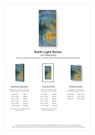 Earth Light Series
                                                               Len Sodenkamp
               http://len-sodenkamp.artistwebsites.com/featured/18-earth-light-series-len-sodenkamp.html




   Stretched Canvases                                               Fine Art Prints                                       Greeting Cards
Stretcher Bars: 1.50" x 1.50" or 0.625" x 0.625"                Choose From Thousands of Available                       All Cards are 5" x 7" and Include
  Wrap Style: Black, White, or Mirrored Image                    Frames, Mats, and Fine Art Papers                  White Envelopes for Mailing and Gift Giving


   3.75" x 8.00"                 $54.70                       3.75" x 8.00"              $27.00                       Single Card            $5.95 / Card
   4.75" x 10.00"                $68.20                       4.75" x 10.00"             $40.50                       Pack of 10             $2.95 / Card
   5.75" x 12.00"                $96.06                       5.75" x 12.00"             $50.50                       Pack of 25             $2.25 / Card
   7.63" x 16.00"                $129.17                      7.63" x 16.00"             $73.05
   9.50" x 20.00"                $160.88                      9.50" x 20.00"             $94.70
   11.38" x 24.00"               $199.89                      11.38" x 24.00"            $124.05

 Prices shown for 1.50" x 1.50" gallery-wrapped                 Prices shown for unframed / unmatted
            prints with black sides.                               prints on archival matte paper.




              All prints and greeting cards are produced by Fine Art America (fineartamerica.com) and come with a 30-day money-back guarantee.
     Orders may be placed online via credit card or PayPal. All orders ship within three business days from the FAA production facility in North Carolina.
 
