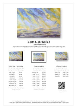 Earth Light Series
                                                               Len Sodenkamp
               http://len-sodenkamp.artistwebsites.com/featured/35-earth-light-series-len-sodenkamp.html




   Stretched Canvases                                               Fine Art Prints                                       Greeting Cards
Stretcher Bars: 1.50" x 1.50" or 0.625" x 0.625"                Choose From Thousands of Available                       All Cards are 5" x 7" and Include
  Wrap Style: Black, White, or Mirrored Image                    Frames, Mats, and Fine Art Papers                  White Envelopes for Mailing and Gift Giving


   8.00" x 5.50"                 $55.54                       8.00" x 5.50"              $27.00                       Single Card            $5.95 / Card
   10.00" x 6.75"                $86.96                       10.00" x 6.75"             $40.50                       Pack of 10             $2.95 / Card
   12.00" x 8.13"                $96.96                       12.00" x 8.13"             $54.00                       Pack of 25             $2.25 / Card
   14.00" x 9.50"                $129.92                      14.00" x 9.50"             $73.05
   16.00" x 10.88"               $161.37                      16.00" x 10.88"            $94.70
   20.00" x 13.63"               $200.03                      20.00" x 13.63"            $124.05
   24.00" x 16.38"               $256.98                      24.00" x 16.38"            $163.50
   30.00" x 20.38"               $330.09                      30.00" x 20.38"            $201.50

 Prices shown for 1.50" x 1.50" gallery-wrapped                 Prices shown for unframed / unmatted
            prints with black sides.                               prints on archival matte paper.

                                                                                                                               Scan With Smartphone
                                                                                                                                  to Buy Online




              All prints and greeting cards are produced by Fine Art America (fineartamerica.com) and come with a 30-day money-back guarantee.
     Orders may be placed online via credit card or PayPal. All orders ship within three business days from the FAA production facility in North Carolina.
 