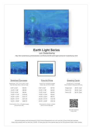 Earth Light Series
                                                               Len Sodenkamp
               http://len-sodenkamp.artistwebsites.com/featured/36-earth-light-series-len-sodenkamp.html




   Stretched Canvases                                               Fine Art Prints                                       Greeting Cards
Stretcher Bars: 1.50" x 1.50" or 0.625" x 0.625"                Choose From Thousands of Available                       All Cards are 5" x 7" and Include
  Wrap Style: Black, White, or Mirrored Image                    Frames, Mats, and Fine Art Papers                  White Envelopes for Mailing and Gift Giving


   8.00" x 6.25"                 $55.54                       8.00" x 6.25"              $27.00                       Single Card            $5.95 / Card
   10.00" x 7.88"                $86.96                       10.00" x 7.88"             $44.00                       Pack of 10             $2.95 / Card
   12.00" x 9.50"                $96.96                       12.00" x 9.50"             $54.00                       Pack of 25             $2.25 / Card
   14.00" x 11.00"               $129.92                      14.00" x 11.00"            $76.55
   16.00" x 12.63"               $161.37                      16.00" x 12.63"            $94.70
   20.00" x 15.75"               $212.45                      20.00" x 15.75"            $127.55
   24.00" x 18.88"               $268.76                      24.00" x 18.88"            $167.00

 Prices shown for 1.50" x 1.50" gallery-wrapped                 Prices shown for unframed / unmatted
            prints with black sides.                               prints on archival matte paper.



                                                                                                                               Scan With Smartphone
                                                                                                                                  to Buy Online




              All prints and greeting cards are produced by Fine Art America (fineartamerica.com) and come with a 30-day money-back guarantee.
     Orders may be placed online via credit card or PayPal. All orders ship within three business days from the FAA production facility in North Carolina.
 