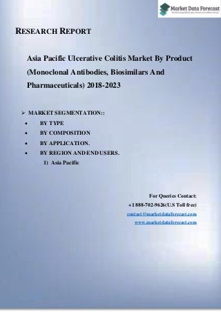 RESEARCH REPORT
Asia Pacific Ulcerative Colitis Market By Product
(Monoclonal Antibodies, Biosimilars And
Pharmaceuticals) 2018-2023
 MARKET SEGMENTATION::
 BY TYPE
 BY COMPOSITION
 BY APPLICATION.
 BY REGION AND END USERS.
1) Asia Pacific
For Queries Contact:
+1 888-702-9626(U.S Toll free)
contact@marketdataforecast.com
www.marketdataforecast.com
 