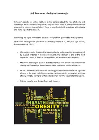 Risk Factors for obesity and overweight
In Today's society, we still do not have a clear concept about the risks of obesity and
overweight. From the field of Physical Activity and Sport Sciences, many alternatives are
discussed to improve this pathology. There is an unlimited risk associated with obesity
and many aspects that cause it.
In our blog, we try to address this issue as a real problem qualified by WHO epidemic.
Let'S Focus once again on your main risk factors (Ferreira et al., 2004; Van Dijk, Takken,
Prinsen & Wittink, 2012):
- LAs cardiovascular diseases that causes obesity and overweight are reinforced
by a great evidence in the scientific world. Hypertension is one of the most
important causes of death in the world and it is associated with adiposity.
- Metabolic pathologies such as diabetes mellitus They are also associated with
obesity and Overweight As well as metabolic syndrome, insulin resistance...
- At The Level Osteo-Articulate, this pathology causes individuals to have a greater
ailment in the lower train (knees, Ankles..) and complexity to carry out activities
of daily living by having to withstand extremely harmful weights for their joints.
- Asthma can also be a disease from such changes.
 