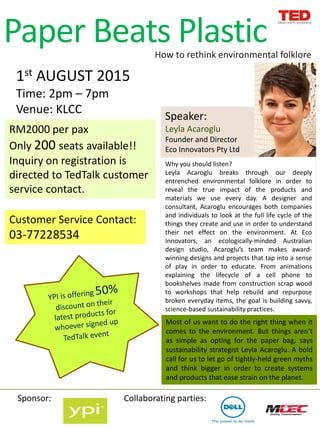 Speaker:
Leyla Acaroglu
Founder and Director
Eco Innovators Pty Ltd
Paper Beats Plastic
1st AUGUST 2015
Time: 2pm – 7pm
Venue: KLCC
How to rethink environmental folklore
Why you should listen?
Leyla Acaroglu breaks through our deeply
entrenched environmental folklore in order to
reveal the true impact of the products and
materials we use every day. A designer and
consultant, Acaroglu encourages both companies
and individuals to look at the full life cycle of the
things they create and use in order to understand
their net effect on the environment. At Eco
Innovators, an ecologically-minded Australian
design studio, Acaroglu’s team makes award-
winning designs and projects that tap into a sense
of play in order to educate. From animations
explaining the lifecycle of a cell phone to
bookshelves made from construction scrap wood
to workshops that help rebuild and repurpose
broken everyday items, the goal is building savvy,
science-based sustainability practices.
Most of us want to do the right thing when it
comes to the environment. But things aren’t
as simple as opting for the paper bag, says
sustainability strategist Leyla Acaroglu. A bold
call for us to let go of tightly-held green myths
and think bigger in order to create systems
and products that ease strain on the planet.
Collaborating parties:Sponsor:
RM2000 per pax
Only 200 seats available!!
Inquiry on registration is
directed to TedTalk customer
service contact.
Customer Service Contact:
03-77228534
 