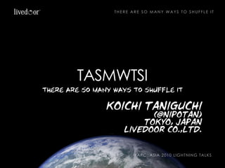 THERE ARE SO MANY WAYS TO SHUFFLE IT




        TASMWTSI
there are so many ways to shuffle it

                koichi taniguchi
                           (@nipotan)
                         tokyo, japan
                     livedoor co.,ltd.


                         YAPC::ASIA 2010 LIGHTNING TALKS
 