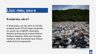 Lixo: meu,seu e
nosso!
Émuito lixo, não é?
O Brasil produz, por dia, perto de 150.000
toneladas de lixo (77%de origem residencial).
De acordo com a ABREPE (Associação
Brasileira de Empresas de Limpeza Pública e
Resíduos Especiais), 60,5% dos municípios
brasileiros estão acumulando seus resíduos
sólidos de forma inapropriada.
Foto:Amy Reed @amybethreed.
 