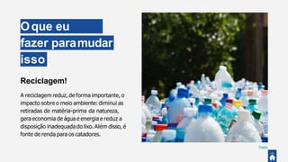 Oque eu
possofazer paramudar
isso
?
Reciclagem!
A reciclagem reduz, de forma importante, o
impacto sobre o meio ambiente: diminui as
retiradas de matéria-prima da natureza,
gera economia de água e energia e reduz a
disposição inadequada do lixo. Além disso, é
fonte de renda para os catadores.
Pexels
 