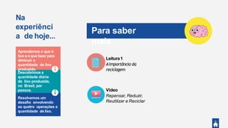 Na
experiênci
a de hoje...
Descobrimos a
quantidade diária
de lixo produzida,
no Brasil, por
pessoa.
Aprendemos o que é
lixo e o que fazerpara
diminuir a
quantidade de lixo
produzido.
Resolvemos um
desaﬁo envolvendo
as quatro operações e
quantidade de lixo.
Para saber
mais
Leitura1
Aimportância da
reciclagem
Vídeo
Repensar, Reduzir,
Reutilizar e Reciclar
 