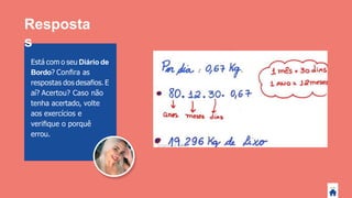 Está com o seu Diário de
Bordo? Conﬁra as
respostas dos desaﬁos.E
aí? Acertou? Caso não
tenha acertado, volte
aos exercícios e
veriﬁque o porquê
errou.
Resposta
s
 