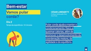 Bem-estar
Pular corda ajuda a manter o
condicionamento físico,a
queimar calorias, além de
promover o desenvolvimento da
coordenação motora, da
agilidade e do equilíbrio.
Dia 2
Tempo da experiência: 10 minutos
CÉSARLORENZETTI
Professor de Educação Física
Anos Finais
Vamos pular
corda?
 