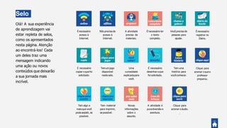 Selo
sOlá! A sua experiência
de aprendizagem vai
estar repleta de selos,
como os apresentados
nesta página. Atenção
ao encontrá-los! Cada
um deles traz uma
mensagem indicando
uma ação ou novos
conteúdos que deixarão
a sua jornada mais
incrível.
Você precisa de
pessoas para
ajudar.
Tem uma
história para
vocêconhecer.
Énecessário
registrar no
Diário.
Clique para
acionar o queo
professor
preparou.
Não precisa de
acesso à
Internet.
Temumjogo
disponível
neste selo.
Tem material
para imprimir,
se possível.
A atividade
precisa de
materiais.
Uma
curiosidade
explicadapara
você.
Novas
informações
sobre o
assunto.
É necessário ler
o texto
completo.
É necessário
desenhar oque
foi solicitado.
A atividade é
puradiversão e
aventura.
Énecessário
acesso à
Internet.
É necessário
copiar o que foi
solicitado.
Tem algo a
mais que você
podeassistir, se
possível.
Clique para
acionar o áudio.
.
 