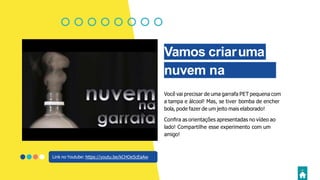 Vamos criaruma
nuvem na
garrafa?Você vai precisar de uma garrafa PET pequena com
a tampa e álcool! Mas, se tiver bomba de encher
bola, pode fazer de um jeito mais elaborado!
Conﬁra as orientações apresentadas no vídeo ao
lado! Compartilhe esse experimento com um
amigo!
Link no Youtube: https://youtu.be/kCHOe5cEaAw
 