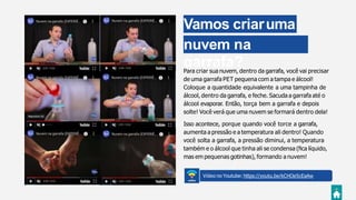 Vamos criaruma
nuvem na
garrafa?Para criar sua nuvem, dentro da garrafa, você vai precisar
de uma garrafa PET pequena com a tampa e álcool!
Coloque a quantidade equivalente a uma tampinha de
álcool, dentro da garrafa, e feche. Sacuda a garrafa até o
álcool evaporar. Então, torça bem a garrafa e depois
solte! Você verá que uma nuvem se formará dentro dela!
Isso acontece, porque quando você torce a garrafa,
aumenta a pressão e a temperatura ali dentro! Quando
você solta a garrafa, a pressão diminui, a temperatura
também e o álcool que tinha ali se condensa (ﬁca líquido,
mas em pequenas gotinhas), formando a nuvem!
Vídeo no Youtube: https://youtu.be/kCHOe5cEaAw
 