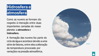 Hidrosfera e
atmosfera
Giphy.com
Como as nuvens se formam diz
respeito à interação entre duas
importantes camadas do nosso
planeta: a atmosfera e
hidrosfera.
A formação das nuvens faz parte do
ciclo da água e acontece devido a uma
série de fatores, entre eles a alteração
da temperatura provocada por
variações na pressão atmosférica.
 