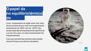 Opapel da
atmosferano equilíbriotérmico
do
planeta
Giphy.com
Certo! Independente da região onde você mora,
temos a certeza de que você nunca experimentou
temperaturas de 100ºC nem de -150ºC! Sim,
porque essas são as temperaturas da superfície da
Lua com Sol a pino e à noite extremamente fria,
respectivamente!
E por que você acha que acontece essa variação
enorme? Porque a Lua não tem atmosfera!
 