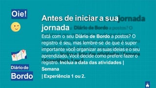 Diáriode
Bordo
Oie!
Antes de iniciar a sua
jornada
Está com o seu Diário de Bordo a postos? O
registro é seu, mas lembre-se de que é super
importante você organizar as suas ideias e o seu
aprendizado. Você decide como prefere fazer o
registro. Inclua a data das atividades |
Semana
| Experiência 1 ou 2.
 