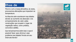 Ilhas de
calorMesmo com a nossa atmosfera, às vezes,
provocamos alterações que impactam na
temperatura.
As ilhas de calor acontecem nas cidades
devido ao aumento da absorção e do
armazenamento do calor pelas
construções que ocupam o lugar da
vegetação nativa, como prédios,
concretoe asfalto.
Que tal pensarmos sobre isso: o que é
possível fazer para diminuir esse
problema nas cidades? Anote em seu
Diáriode Bordo! Foto:Abhay Singh @abhay
 