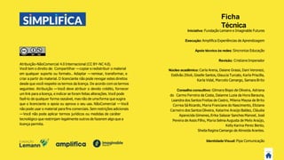 Atribuição-NãoComercial 4.0 Internacional (CC BY-NC 4.0).
Você tem o direito de: Compartilhar —copiar e redistribuir o material
em qualquer suporte ou formato.. Adaptar —remixar, transformar, e
criar a partir do material. O licenciante não pode revogar estes direitos
desde que você respeite os termos da licença. De acordo com os termos
seguintes: Atribuição —Você deve atribuir o devido crédito, fornecer
um link para a licença, e indicar se foram feitas alterações. Você pode
fazê-lo de qualquer forma razoável, mas não de uma forma que sugira
que o licenciante o apoia ou aprova o seu uso. NãoComercial —Você
não pode usar o material para ﬁns comerciais. Sem restrições adicionais
—Você não pode aplicar termos jurídicos ou medidas de caráter
tecnológico que restrinjam legalmente outros de fazerem algo que a
licença permita.
Ficha
Técnica
Iniciativa: Fundação Lemann e Imaginable Futures
Execução:Ampliﬁca Experiências de Aprendizagem
Apoio técnico às redes: Sincroniza Educação
Revisão: CristianeImperador
Núcleo acadêmico:Carla Arena, Daiane Grassi, Dani Veronezi,
Estêvão Zilioli, Giselle Santos, Glaucia Turcato, Karla Priscilla,
Karla Vidal, Marcelo Camargo, Samara Brito
Conselho consultivo: Gilmara Bispo de Oliveira, Adriana
do Carmo Ferreira da Costa, Daianne Luzia da Hora Barauna,
Leandra dos Santos Freitas de Castro, Milena Maysa de Brito
Correa Sá Ricardo, Maria Franciane do Nascimento, Eliziane
Carneiro dos Santos Oliveira, Katarine Araújo Baldez, Cláudia
Aparecida Gimenes, Erika Salazar Sanches Manoel, José
Pereira de Assis Filho, Maria Selma Augusta de Melo Araújo,
Kelly Karina Perez Bento,
Sheila Regina Camargo de Almeida Arantes.
Identidade Visual:Pipa Comunicação
 
