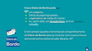 Diáriode
Bordo
● um caderno;
● folhas de papel agrupadas;
● o aplicativo de notas do celular;
● ou, quem sabe,um Google Docs, se tiver
conexão.
E tem sempre aqueles momentos de compartilhamento
do Diário de Bordo para se conectar com a sua turma ou
alunos de outros cantos do país. Bacana, né?
Oseu Diário de Bordopode
ser:
 
