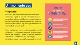 Ummomento seu
CompreLocal
Você sabia que comprar de comerciantes locais pode
diminuir sua pegada de carbono, aumentar a renda da
comunidade, reduzir a poluição, gerar novos empregos no
entorno, trazer novos empreendimentos para o bairro e
muito mais? A sua missão, hoje, é divulgar os benefícios da
valorização do comércio local.
Use o seu talento e crie um pôster, ou post para as redes
sociais, com 5 motivos para as pessoas comprarem das
pessoas que conhecem. Comprar local é uma questão de
consciência social. Espalhe seus pôsteres pela
comunidade, ou use a hashtag #comprelocal na internet.
 