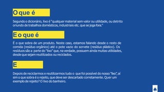 Oque é
lixo?Segundo o dicionário, lixo é “qualquer material sem valor ou utilidade, ou detrito
oriundo de trabalhos domésticos, industriais etc. que se joga fora.”
Eo que é
resíduo?É o que sobra de um produto. Neste caso, estamos falando desde o resto de
comida (resíduo orgânico) até o pote vazio do sorvete (resíduo plástico). Os
resíduos são a parte do “lixo” que, na verdade, possuem ainda muitas utilidades,
desde que sejam reutilizados ou reciclados.
E
rejeitos?Depois de reciclarmos e reutilizarmos tudo o que foi possível do nosso “lixo”,aí
sim o que sobra é o rejeito, que deve ser descartado corretamente. Quer um
exemplo de rejeito? O lixo do banheiro.
 