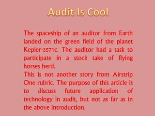 The spaceship of an auditor from Earth
landed on the green field of the planet
Kepler-3571c. The auditor had a task to
participate in a stock take of flying
horses herd.
This is not another story from Airstrip
One rubric. The purpose of this article is
to discuss future application of
technology in audit, but not as far as in
the above introduction.
 