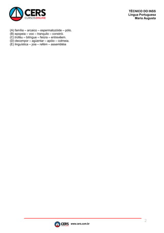www.cers.com.br
TÉCNICO DO INSS
Língua Portuguesa
Maria Augusta
2
(A) família – arcaico – espermatozóide – pólo.
(B) epopeia – voo – tranquilo – constrói.
(C) troféu – bilíngue – feiúra – entrevêem.
(D) decompor – agüentar – apóio – colmeia.
(E) linguística – joia – refém – assembléia
 