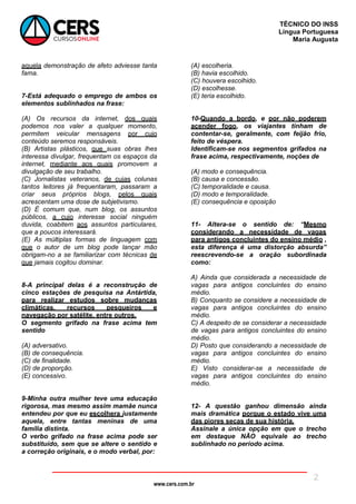 www.cers.com.br
TÉCNICO DO INSS
Língua Portuguesa
Maria Augusta
2
aquela demonstração de afeto adviesse tanta
fama.
7-Está adequado o emprego de ambos os
elementos sublinhados na frase:
(A) Os recursos da internet, dos quais
podemos nos valer a qualquer momento,
permitem veicular mensagens por cujo
conteúdo seremos responsáveis.
(B) Artistas plásticos, que suas obras lhes
interessa divulgar, frequentam os espaços da
internet, mediante aos quais promovem a
divulgação de seu trabalho.
(C) Jornalistas veteranos, de cujas colunas
tantos leitores já frequentaram, passaram a
criar seus próprios blogs, pelos quais
acrescentam uma dose de subjetivismo.
(D) É comum que, num blog, os assuntos
públicos, a cujo interesse social ninguém
duvida, coabitem aos assuntos particulares,
que a poucos interessará.
(E) As múltiplas formas de linguagem com
que o autor de um blog pode lançar mão
obrigam-no a se familiarizar com técnicas de
que jamais cogitou dominar.
8-A principal delas é a reconstrução de
cinco estações de pesquisa na Antártida,
para realizar estudos sobre mudanças
climáticas, recursos pesqueiros e
navegação por satélite, entre outros.
O segmento grifado na frase acima tem
sentido
(A) adversativo.
(B) de consequência.
(C) de finalidade.
(D) de proporção.
(E) concessivo.
9-Minha outra mulher teve uma educação
rigorosa, mas mesmo assim mamãe nunca
entendeu por que eu escolhera justamente
aquela, entre tantas meninas de uma
família distinta.
O verbo grifado na frase acima pode ser
substituído, sem que se altere o sentido e
a correção originais, e o modo verbal, por:
(A) escolheria.
(B) havia escolhido.
(C) houvera escolhido.
(D) escolhesse.
(E) teria escolhido.
10-Quando a bordo, e por não poderem
acender fogo, os viajantes tinham de
contentar-se, geralmente, com feijão frio,
feito de véspera.
Identificam-se nos segmentos grifados na
frase acima, respectivamente, noções de
(A) modo e consequência.
(B) causa e concessão.
(C) temporalidade e causa.
(D) modo e temporalidade.
(E) consequência e oposição
11- Altera-se o sentido de: “Mesmo
considerando a necessidade de vagas
para antigos concluintes do ensino médio ,
esta diferença é uma distorção absurda”
reescrevendo-se a oração subordinada
como:
A) Ainda que considerada a necessidade de
vagas para antigos concluintes do ensino
médio.
B) Conquanto se considere a necessidade de
vagas para antigos concluintes do ensino
médio.
C) A despeito de se considerar a necessidade
de vagas para antigos concluintes do ensino
médio.
D) Posto que considerando a necessidade de
vagas para antigos concluintes do ensino
médio.
E) Visto considerar-se a necessidade de
vagas para antigos concluintes do ensino
médio.
12- A questão ganhou dimensão ainda
mais dramática porque o estado vive uma
das piores secas de sua história.
Assinale a única opção em que o trecho
em destaque NÃO equivale ao trecho
sublinhado no período acima.
 