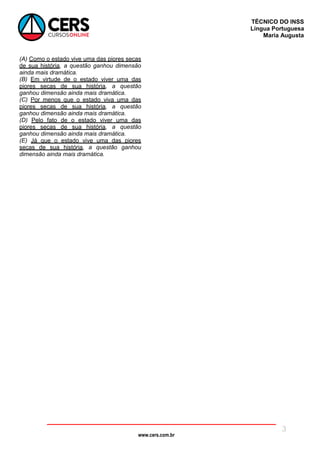 www.cers.com.br
TÉCNICO DO INSS
Língua Portuguesa
Maria Augusta
3
(A) Como o estado vive uma das piores secas
de sua história, a questão ganhou dimensão
ainda mais dramática.
(B) Em virtude de o estado viver uma das
piores secas de sua história, a questão
ganhou dimensão ainda mais dramática.
(C) Por menos que o estado viva uma das
piores secas de sua história, a questão
ganhou dimensão ainda mais dramática.
(D) Pelo fato de o estado viver uma das
piores secas de sua história, a questão
ganhou dimensão ainda mais dramática.
(E) Já que o estado vive uma das piores
secas de sua história, a questão ganhou
dimensão ainda mais dramática.
 
