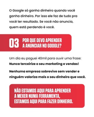 PORQUEDEVOAPRENDER
AANUNCIARNOGOOGLE?
03
Um dia eu paguei 40mil para ouvir uma frase:
Nunca terceirize o seu marketing e vendas!
Nenhuma empresa sobrevive sem vender e
ninguém valoriza mais o seu dinheiro que você.
NÃOESTAMOSAQUIPARAAPRENDER
AMEXERNUMAFERRAMENTA,
ESTAMOSAQUIPARAFAZERDINHEIRO.
O Google só ganha dinheiro quando você
ganha dinheiro. Por isso ele faz de tudo pra
você ter resultado. Se você não anuncia,
quem está perdendo é você.
 