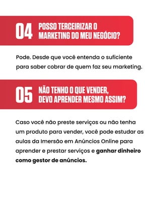 POSSOTERCEIRIZARO
MARKETINGDOMEUNEGÓCIO?
04
NÃOTENHOOQUEVENDER,
DEVOAPRENDERMESMOASSIM?
05
Pode. Desde que você entenda o suficiente
para saber cobrar de quem faz seu marketing.
Caso você não preste serviços ou não tenha
um produto para vender, você pode estudar as
aulas da Imersão em Anúncios Online para
aprender e prestar serviços e ganhar dinheiro
como gestor de anúncios.
 