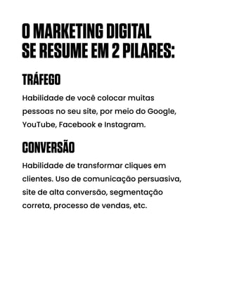 TRÁFEGO
CONVERSÃO
Habilidade de você colocar muitas
pessoas no seu site, por meio do Google,
YouTube, Facebook e Instagram.
Habilidade de transformar cliques em
clientes. Uso de comunicação persuasiva,
site de alta conversão, segmentação
correta, processo de vendas, etc.
OMARKETINGDIGITAL
SERESUMEEM2PILARES:
 